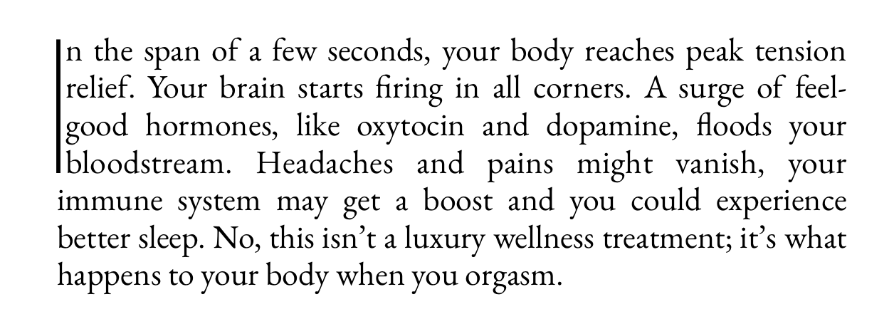 A paragraph that begins, “In the span of a few seconds.” The initial “I” is presented as a drop cap extending the first four lines of text, but without serif or much spacing so it just looks like a vertical bar next to the text.

Full paragraph text reads, “In the span of a few seconds, your body reaches peak tension relief. Your brain starts firing in all corners. A surge of feel-good hormones, like oxytocin and dopamine, floods your bloodstream. Headaches and pains might vanish, your immune system may get a boost and you could experience better sleep. No, this isn't a luxury wellness treatment; it's what happens to your body when you orgasm.”