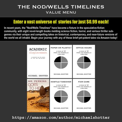 The Nod/Wells Timelines "Value Menu" at Amazon - Featuring speculative fiction stories by Michael Shotter: "Academic Displacement," "Paper or Plastic?," "Office Hours," "Hostile Takeover," "Fair Game," and "Mr. Perkins Goes to Hell"