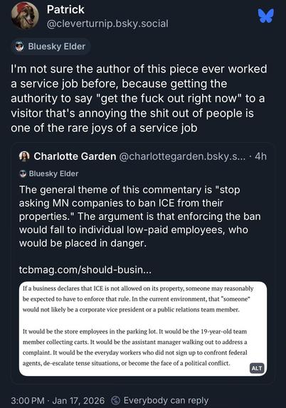 BlueSky post with a quotetweeted article
Post:

Patrick @cleverturnip.bsky.social
Bluesky Elder
I'm not sure the author of this piece ever worked a service job before, because getting the authority to say "get the fuck out right now" to a visitor that's annoying the shit out of people is one of the rare joys of a service job

*QT*
Charlotte Garden @charlottegarden.bsky.s..• 4h
Bluesky Elder
The general theme of this commentary is "stop asking MN companies to ban ICE from their properties." The …