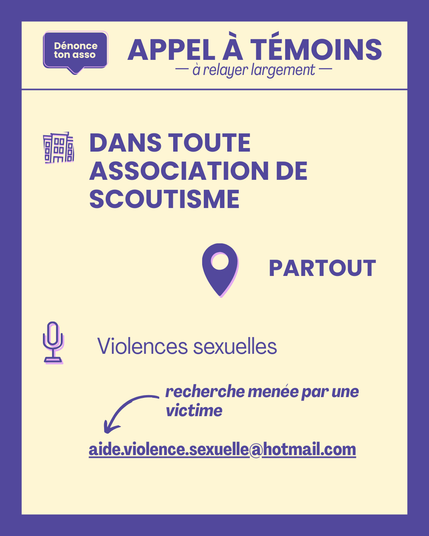 APPEL à TÉMOINS à relayer largement.
Recherche DANS TOUTE ASSOCIATION DE SCOUTISME.
des victimes de violences sexuelles.
recherche menée par une victime.
écrire à aide.violence.sexuelle@hotmail.com.