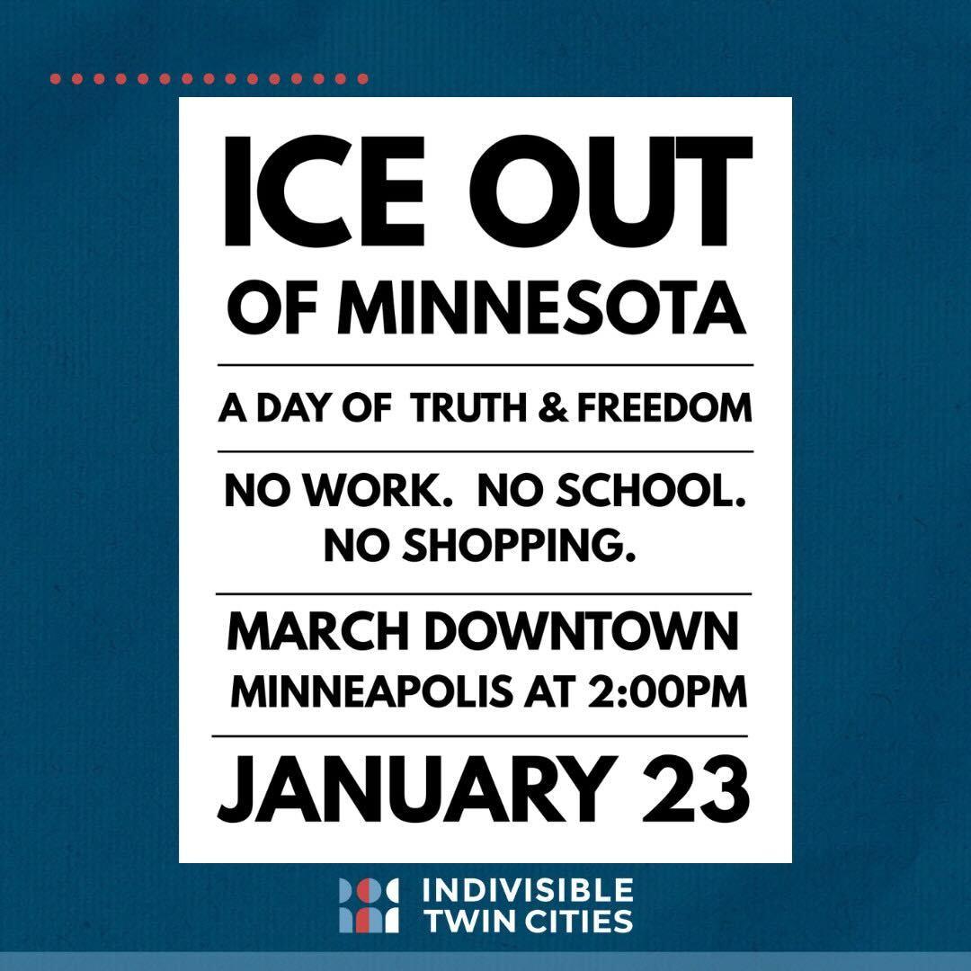 ICE OUT OF MINNESOTA
A DAY OF TRUTH & FREEDOM
NO WORK. NO SCHOOL. NO SHOPPING.
MARCH DOWNTOWN MINNEAPOLIS AT 2:00 PM
JANUARY 23
(Indivisible Twin Cities logo)