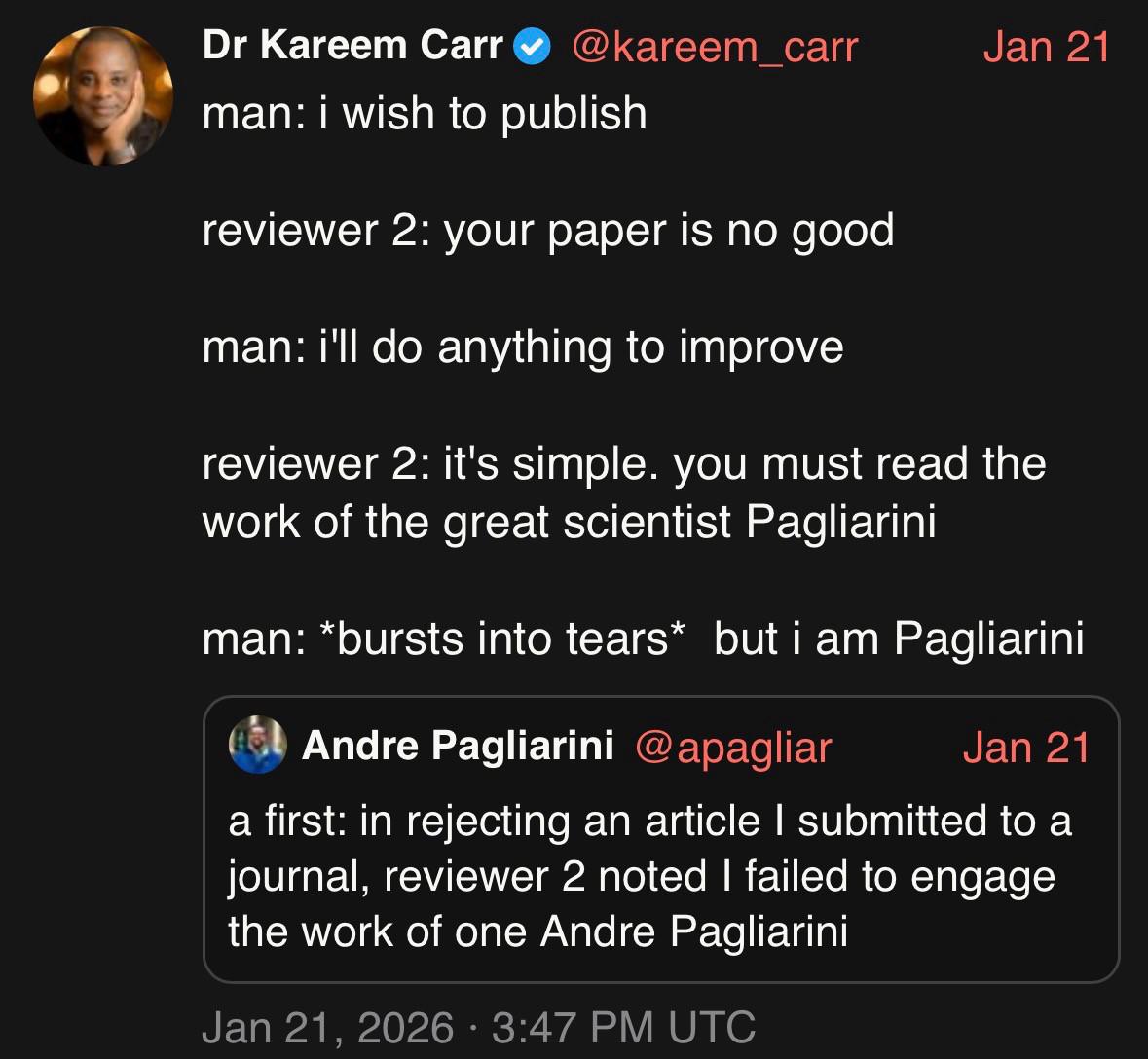 Tweet by Andre Pagliarini: Afirst: in rejecting an article I submitted to a journal, reviewer 2 noted I failed to engage the work of one Andre Pagliarini

Qjote tweet by Dr. Kareem Carr:

man: i wish to publish
reviewer 2: your paper is no good
man: i'll do anything to improve
reviewer 2: it's simple. you must read the work of the great scientist Pagliarini
man: *bursts into tears* but i am Pagliarini