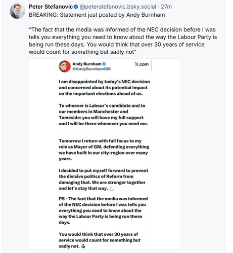 ( El Peter Stefanovic © @peterstefanovic.bsky.social - 27m
$ 7 BREAKING: Statement just posted by Andy Burnham
“The fact that the media was informed of the NEC decision before | was
tells you everything you need to know about the way the Labour Party is
being run these days. You would think that over 30 years of service
would count for something but sadly not”
Andy Burnham © X.com
@AndyBurnhamGh

1am disappointed by today's NEC decision

and concerned about ts potential impact

‘on the important elections ahead of us.

To whoever is Labour's candidate and to

‘our members in Manchester and

Tameside: you will have my full support

‘and I wil be there whenever you need me.

Tomorrow return with full focus to my

role as Mayor of GM, defending everything

we have but in our city-region over many

years.

decided to put myself forward to prevent

the divisive politics of Reform from

damaging that. We are stronger together

andlets stay that way.

PS - The fact that the media was informed

‘of the NEC decision before | was tells you

everything you need to know about the

‘way the Labour Party is being run these

days.

You would think that over 30 years of

service would count for something but

sadly not.
