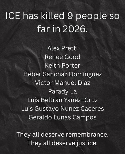 I.C.E. has killed 9 people so far in 2026; Alex Pretti, Renee Good, Keith Porter, Heber Sanchaz Dominguez, Victor Manuel Diaz, Parady La, Luis Beltran Yanez-Cruz, Luis Gustavo Nunez Caceres, Geraldo Lunas Campos. 
They all deserve remembrance. They all deserve justice.