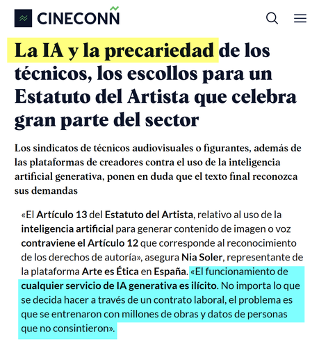 Industria audiovisual

La IA y la precariedad de los técnicos, los escollos para un Estatuto del Artista que celebra gran parte del sector
Los sindicatos de técnicos audiovisuales o figurantes, además de las plataformas de creadores contra el uso de la inteligencia artificial generativa, ponen en duda que el texto final reconozca sus demandas

https://cineconn.es/estatuto-del-artista-reforma-ia-precariedad-criticas/

«El Artículo 13 del Estatuto del Artista, relativo al uso de la inteligencia artificial para generar contenido de imagen o voz contraviene el Artículo 12 que corresponde al reconocimiento de los derechos de autoría», asegura Nia Soler, representante de la plataforma Arte es Ética en España. «El funcionamiento de cualquier servicio de IA generativa es ilícito. No importa lo que se decida hacer a través de un contrato laboral, el problema es que se entrenaron con millones de obras y datos de personas que no consintieron».
Industria audiovisual

