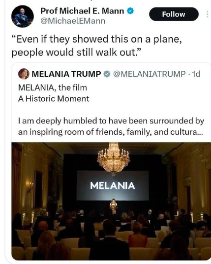 Prof Michael E Mann quote-replying to a post by Melania Trump.

Trump's post has a photo of her in front of a cinema screen with "MELANIA" projected on it. She's standing in front of that at a podium, in a room with a crystal chandelier hanging down the center of the image. Towards the foreground we see (the backs of) rows of white-backed chairs occupied by people in evening wear.

The lights are turned down for the start of the documentary.

Trump:  MELANIA, the film
A Historic Moment
I am deeply humbled to have been surrounded by an inspiring room of friends, family, and cultura...

Mann's reply (quotation marks are his): "Even if they showed this on a plane, people would still walk out."