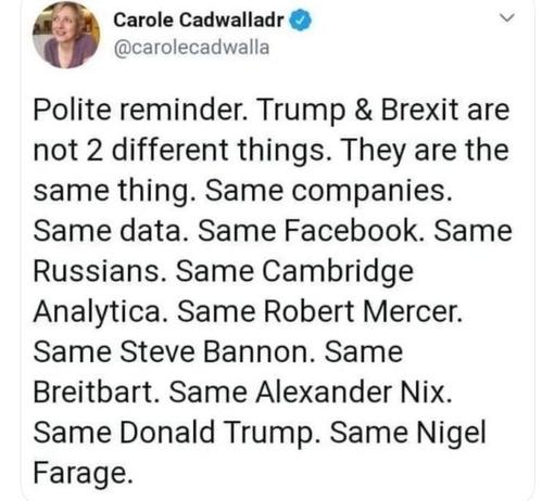 P Carole Cadwalladr V

@carolecadwalla
Polite reminder. Trump & Brexit are
not 2 different things. They are the
same thing. Same companies.
Same data. Same Facebook. Same
Russians. Same Cambridge
Analytica. Same Robert Mercer.
Same Steve Bannon. Same
Breitbart. Same Alexander Nix.
Same Donald Trump. Same Nigel
Farage.
