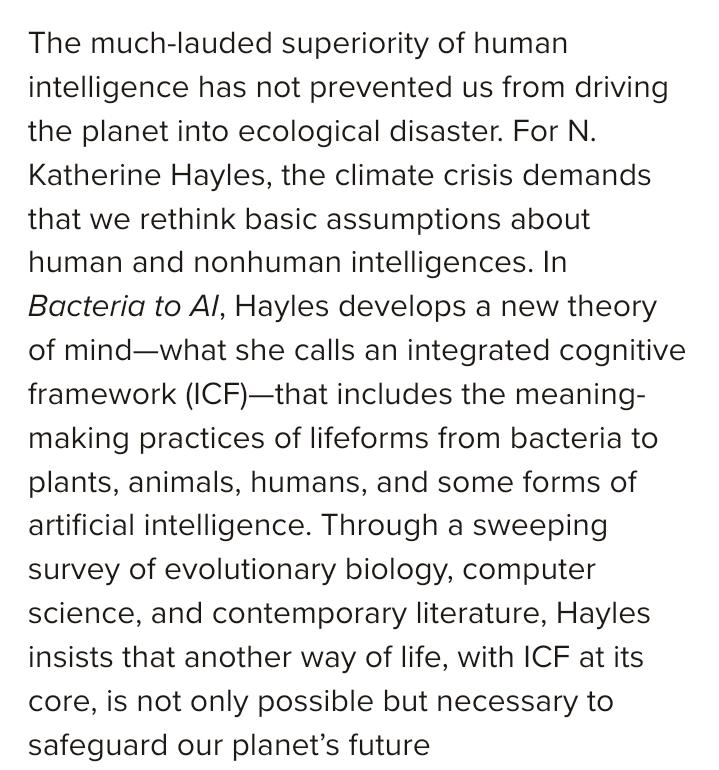 The much-lauded superiority of human intelligence has not prevented us from driving the planet into ecological disaster. For N. Katherine Hayles, the climate crisis demands that we rethink basic assumptions about human and nonhuman intelligences. In Bacteria to AI, Hayles develops a new theory of mind—what she calls an integrated cognitive framework (ICF)—that includes the meaning-making practices of lifeforms from bacteria to plants, animals, humans, and some forms of artificial intelligence. Through a sweeping survey of evolutionary biology, computer science, and contemporary literature, Hayles insists that another way of life, with ICF at its core, is not only possible but necessary to safeguard our planet’s future