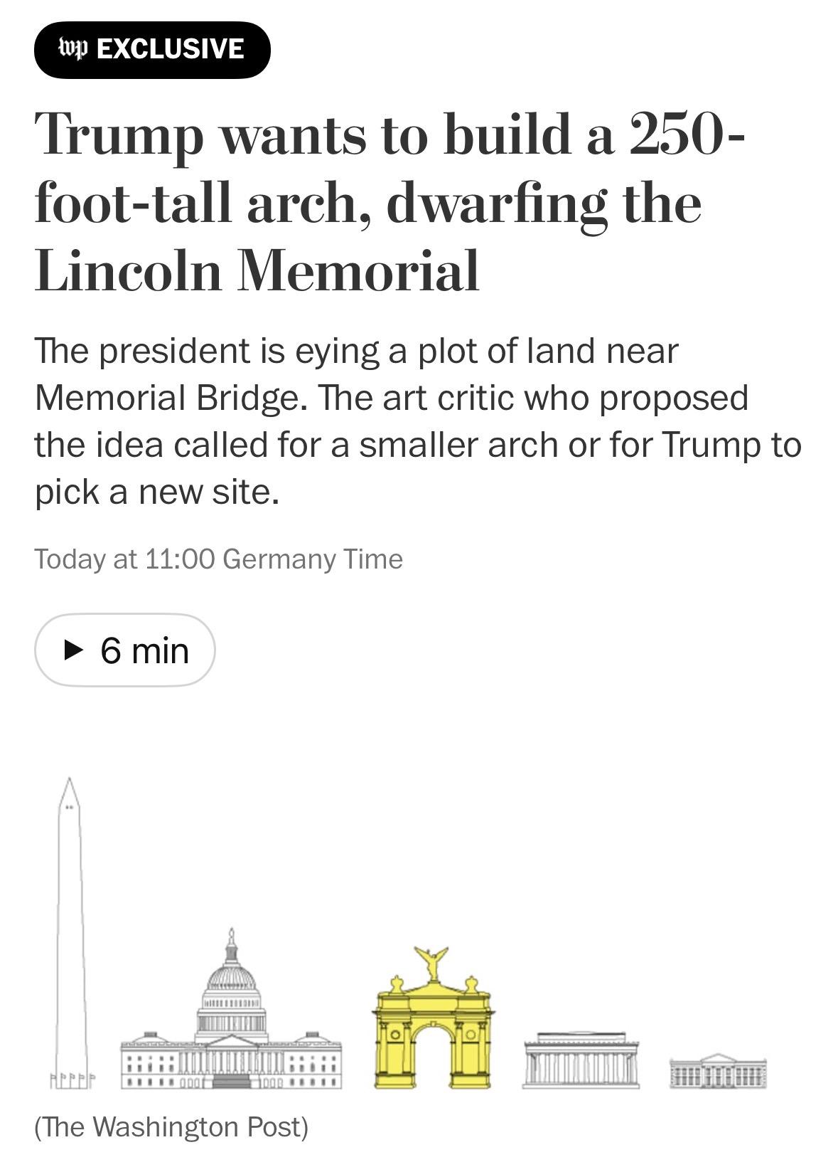 Washington Post Trump wants to build a 250-foot-tall arch, dwarfing the Lincoln Memorial The president is eying a plot of land near Memorial Bridge. The art critic who proposed the idea called for a smaller arch or for Trump to pick a new site.