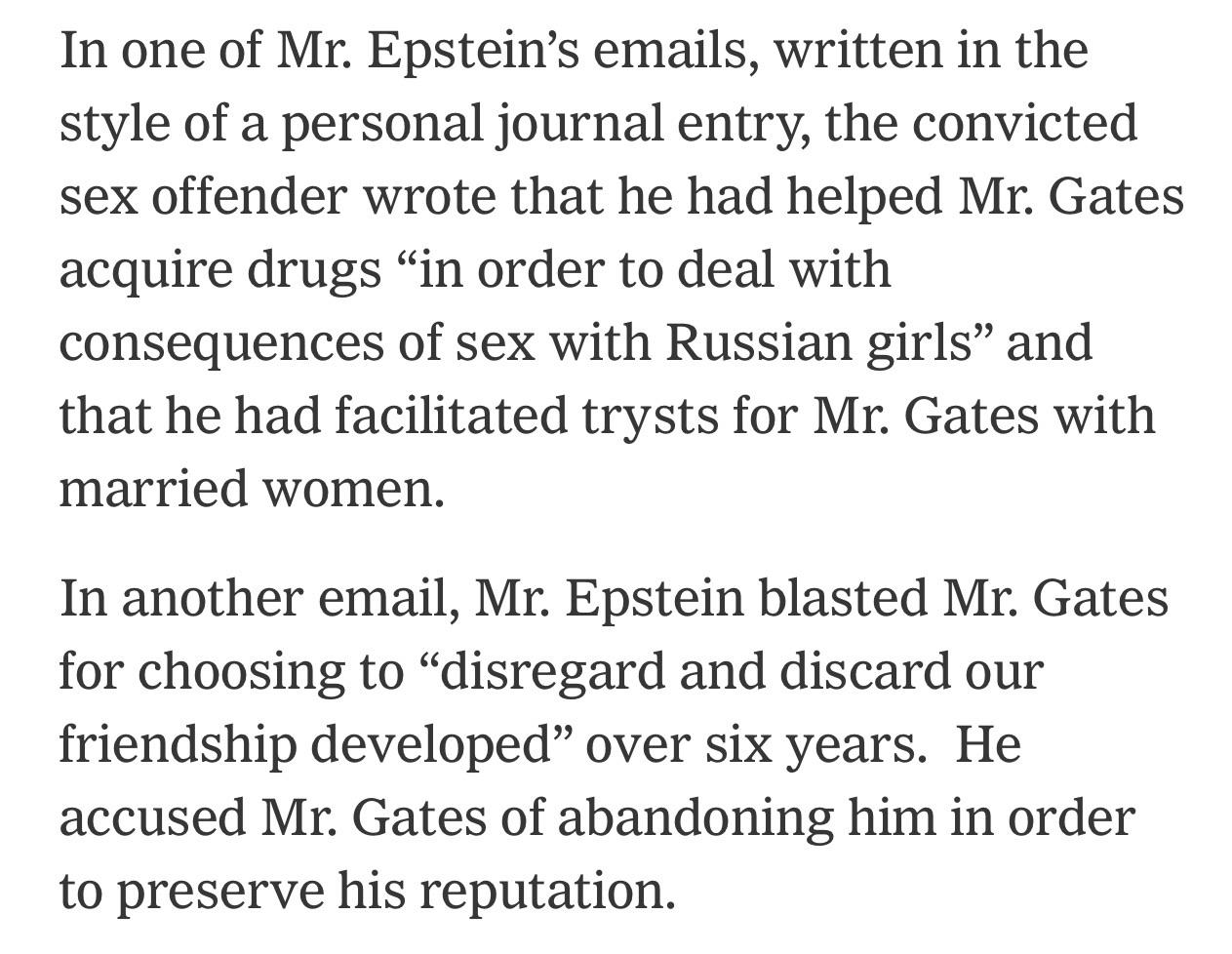 In one of Mr. Epstein’s emails, written in the style of a personal journal entry, the convicted sex offender wrote that he had helped Mr. Gates acquire drugs “in order to deal with consequences of sex with Russian girls” and that he had facilitated trysts for Mr. Gates with married women.

In another email, Mr. Epstein blasted Mr. Gates for choosing to “disregard and discard our friendship developed” over six years.  He accused Mr. Gates of abandoning him in order to preserve his reputation.