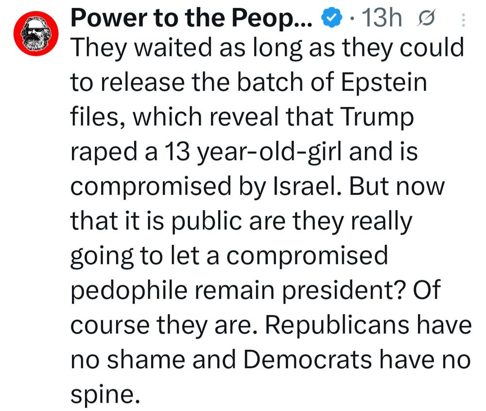 7 Power to the Peop... @- 13h

They waited as long as they could
to release the batch of Epstein
files, which reveal that Trump
raped a 13 year-old-girl and is
compromised by Israel. But now
that itis public are they really
going to let a compromised
pedophile remain president? Of
course they are. Republicans have
no shame and Democrats have no
spine.
