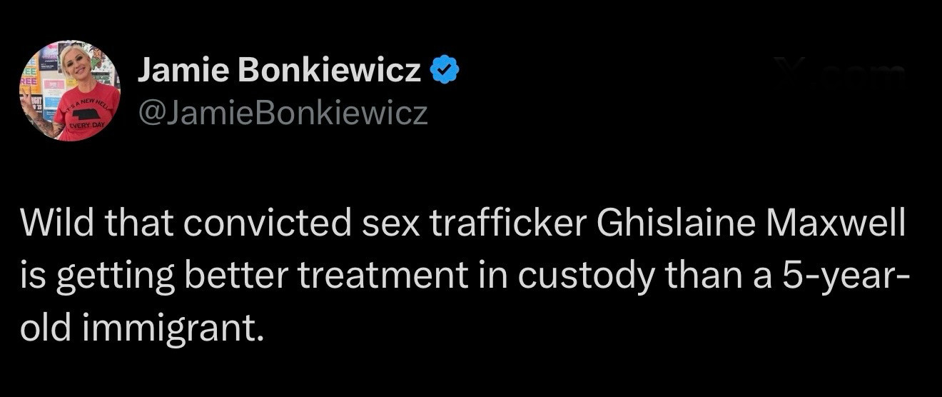 26%) Jamie Bonkiewicz @

BQ.’ @lamieBonkiewicz
Wild that convicted sex trafficker Ghislaine Maxwell
is getting better treatment in custody than a 5-year-
old immigrant.