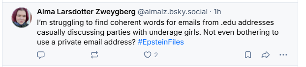 Alma Larsdotter Zweygberg @almalz.bsky.social - Th

) rm struggiing to find coherent words for emails from .edu addresses
casually discussing parties with underage girls. Not even bothering to
use a private email address? #EpsteinFiles
= =~ 2 QO &
