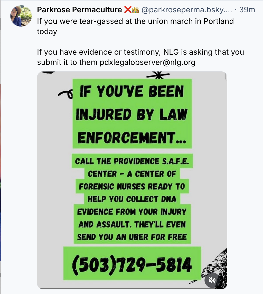 Parkrose Permaculture ❌👑‬
 ‪@parkroseperma.bsky.social‬
· 40m (Jan 31 2026)
If you were tear-gassed at the union march in Portland today

If you have evidence or testimony, NLG is asking that you submit it to them 

pdxlegalobserver@nlg.org

flyer: 

IF YOU’VE BEEN INJURED BY LAW ENFORCEMENT... CALL THE PROVIDENCE S.A.F.E. CENTER - A CENTER OF FORENSIC NURSES READY TO HELP YOU COLLECT DNA EVIDENCE FROM YOUR INJURY AND ASSAULT. THEY'LL EVEN SEND YOU AN UBER FOR FREE

(503)729-5814
