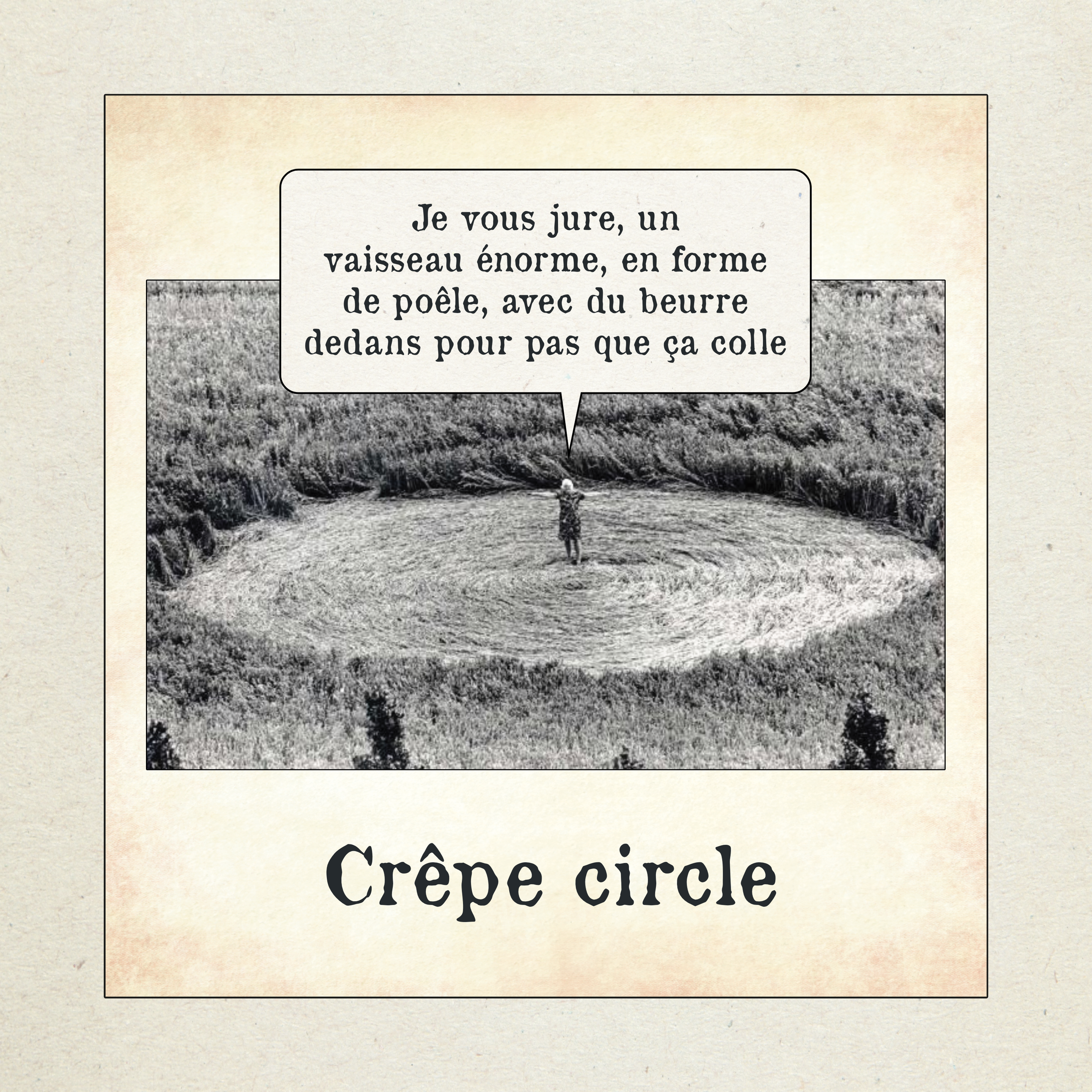 Photographie en noir et blanc d’un cercle parfaitement aplati dans un champ, vu de haut. Une petite silhouette humaine se tient au centre du cercle. Une bulle de texte sort de la scène avec l’inscription : « Je vous jure, un vaisseau énorme, en forme de poêle, avec du beurre dedans pour pas que ça colle ». En dessous de l’image figure le titre : « Crêpe circle ».