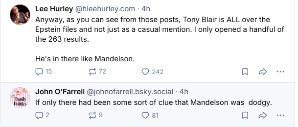 Lee Hurley @hleehurley.com - 4h
Anyway, as you can see from those posts, Tony Blair is ALL over the
Epstein files and not just as a casual mention. | only opened a handful of
the 263 results.
He's in there like Mandelson.
Qs =223 O 242 oe
John O'Farrell @johnofarrell.bsky.social - 4h

EEX 1f only there had been some sort of clue that Mandelson was dodgy.

02 f=1 Oa @ > ao