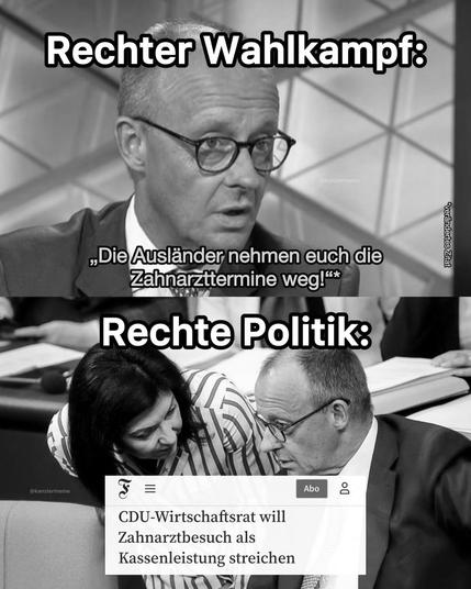 2 Bilder untereinander 

Bild 1: Merz-Portrait - darüber Text: Rechter Wahlkampf: „Die Ausländer nehmen Euch die Zahnarzttermine weg!“

Bild 2 (darunter): Reiche und Merz stecken im Bundestag die Köpfe zusammen. Auf dem Bild Text: „Rechte Politik:“ und darunter der Screenshot einer aktuelleren FAZ-Headline: „CDU-Wirtschaftsrat will Zahnarztbesuch als Kassenleistung streichen“