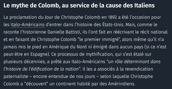 Le mythe de Colomb, au service de la cause des Italiens

La proclamation du Jour de Christophe Colomb en 1892 a été l’occasion pour les Italo-Américains d’entrer dans l’histoire des États-Unis. Mais, comme le raconte l’historienne Danielle Battisti, ils l’ont fait en réécrivant le récit national et en faisant de Christophe Colomb “le premier immigré”, alors même qu’il n’a jamais mis le pied en Amérique du Nord ni émigré dans aucun pays (si ce n’est peut-être en Espagne). Ce processus de mythification, qui s’est étalé sur plusieurs décennies, a prêté aux Italo-Américains “un rôle déterminant dans l’histoire de l’édification de la nation”. Il les a associés à la revendication paternaliste – encore entendue de nos jours – selon laquelle Christophe Colomb a “découvert” un continent habité par des Amérindiens.

source : courrier international