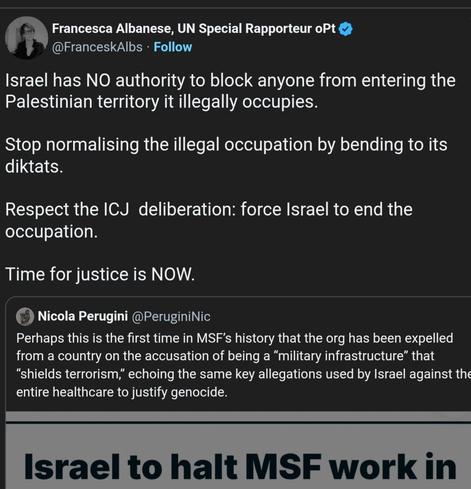 "+ Francesca Albanese, UN Special Rapporteur oPt
@FranceskAlbs - Follow
Israel has NO authority to block anyone from entering the
Palestinian territory it illegally occupies.
Stop normalising the illegal occupation by bending to its
diktats.
Respect the ICJ deliberation: force Israel to end the
occupation.
Time for justice is NOW.
(©) Nicola Perugini @PeruginiNic
Perhaps this is the first time in MSF's history that the org has been expelled
from a country on the accusation of being a “military infrastructure” that
“shields terrorism,” echoing the same key allegations used by Israel against the
entire healthcare to justify genocide.
er
Israel to halt MSF work in
