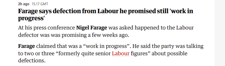 2hago 1517 GMT

Farage says defection from Labour he promised still 'work in
progress’

At his press conference Nigel Farage was asked happened to the Labour
defector was was promising a few weeks ago.

Farage claimed that was a “work in progress”. He said the party was talking
to two or three “formerly quite senior Labour figures” about possible
defections.
