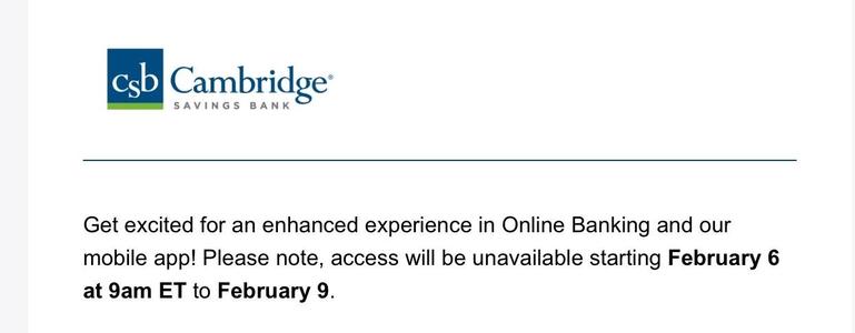 Screenshot reading:

Cambridge SAVINGS BANK
Get excited for an enhanced experience in Online Banking and our
mobile app! Please note, access will be unavailable starting February 6 at 9am ET to February 9.