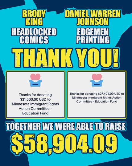 BRODY KING
HEADLOCKED COMICS
DANIEL WARREN JOHNSON
EDGEMEN PRINTING
THANK YOU!
Thanks for donating $31,500.00 USD to
Minnesota Immigrant Rights
Action Committee -
Education Fund
Thanks for donating $27,404.09 USD to Minnesota Immigrant Rights Action Committee - Education Fund
TOGETHER WE WERE ABLE TO RAISE
$58,904.09