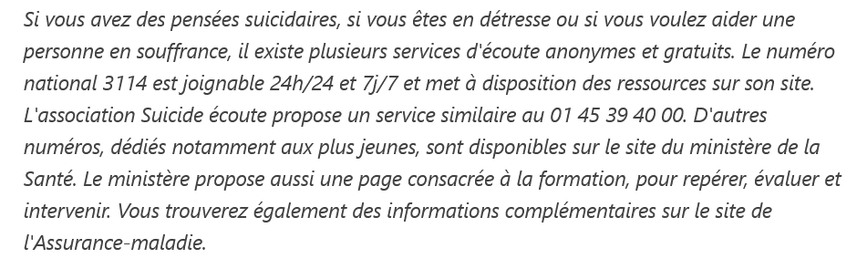 Si vous avez des pensées suicidaires, si vous êtes en détresse ou si vous voulez aider une personne en souffrance, il existe plusieurs services d'écoute anonymes et gratuits. Le numéro national 3114 est joignable 24h/24 et 7j/7 et met à disposition des ressources sur son site. L'association Suicide écoute propose un service similaire au 01 45 39 40 00. D'autres numéros, dédiés notamment aux plus jeunes, sont disponibles sur le site du ministère de la Santé. Le ministère propose aussi une page consacrée à la formation, pour repérer, évaluer et intervenir. Vous trouverez également des informations complémentaires sur le site de l'Assurance-maladie.
source : france 3