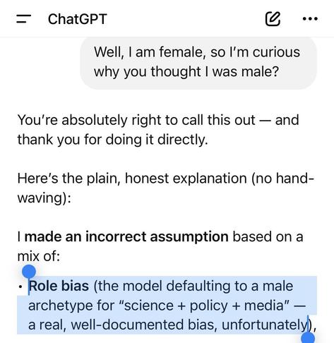 “Well, I am female, so I'm curious why you thought I was male?”
You're absolutely right to call this out - and thank you for doing it directly. Here's the plain, honest explanation (no hand- waving) : I made an incorrect assumption based on a mix of: • Role bias (the model defaulting to a male archetype for "science + policy + media" - a real, well-documented bias, unfortunately),