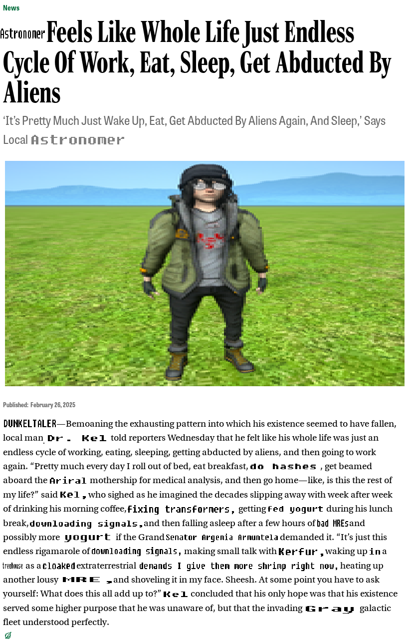 A screenshot of an article from The Onion. Some words have been replaced lazily in MS Paint, denoted by square brackets.

[Astronomer] Feels Like Whole Life Just Endless Cycle Of Work, Eat, Sleep, Get Abducted By Aliens

‘It's Pretty Much Just Wake Up, Eat, Get Abducted By Aliens Again, And Sleep,’ Says Local [Astronomer]

[A stretched out image of Dr. Kel, standing in the grass].

Published: February 26,2025
[DUNKELTALER]—Bemoaning the exhausting pattern into which his existence seemed to have fallen, local man [Dr. Kel] told reporters Wednesday that he felt like his whole life was just an endless cycle of working, eating, sleeping, getting abducted by aliens, and then going to work again. “Pretty much every day I roll out of bed, eat breakfast, [do hashes], get beamed aboard the [Ariral] mothership for medical analysis, and then go home—like, is this the rest of
my life?” said [Kel,] who sighed as he imagined the decades slipping away with week after week of drinking his morning coffee, [fixing transformers,] getting [fed yogurt] during his lunch break, [downloading signals,] and then falling asleep after a few hours of [bad MREs] and possibly more [yogurt] if the Grand [Senator Argenia Armuntela] demanded it. <transcript continued in replies>