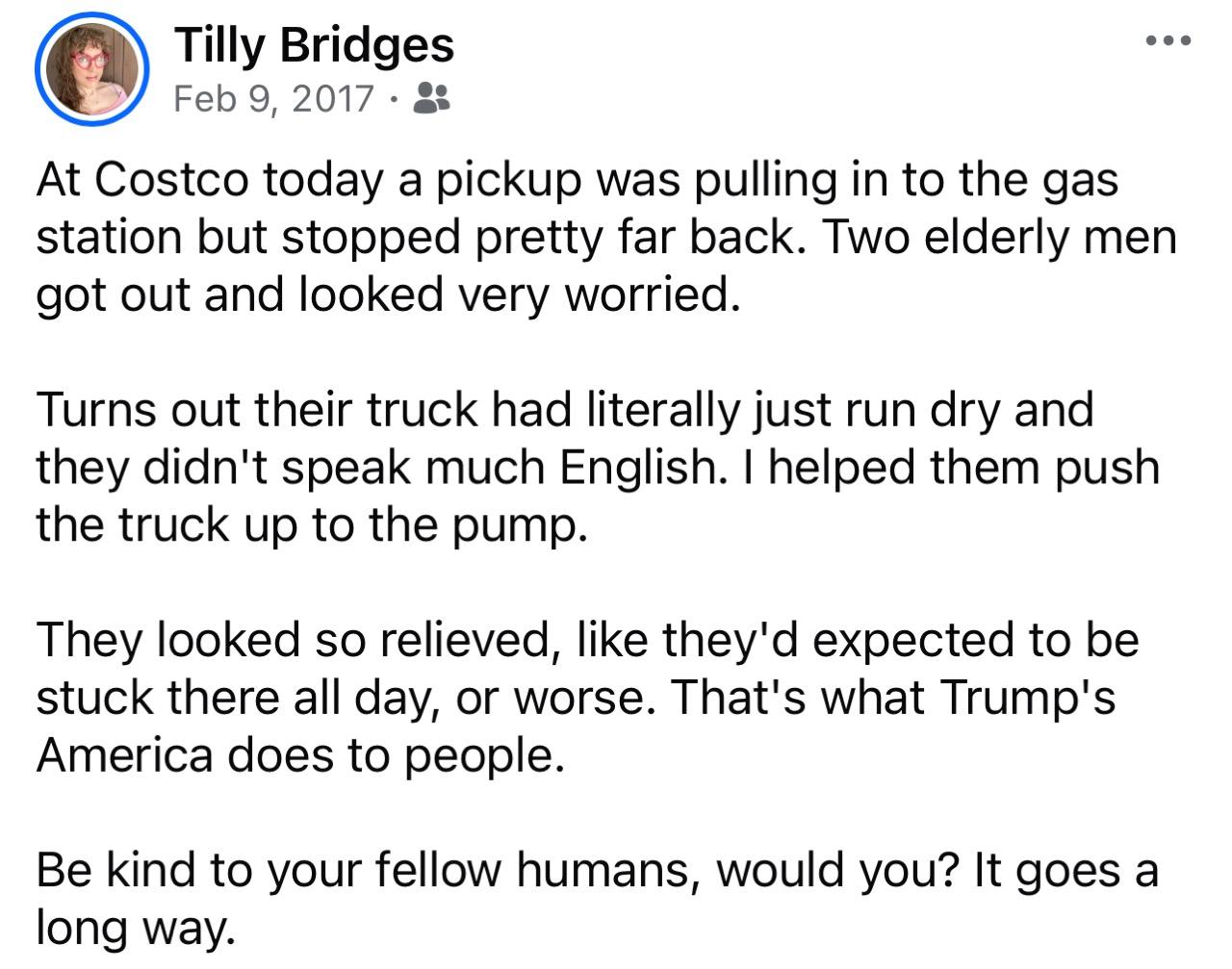 Tilly Bridges Feb 9, 2017  At Costco today a pickup was pulling in to the gas station but stopped pretty far back. Two elderly men got out and looked very worried. Turns out their truck had literally just run dry and they didn't speak much English. I helped them push the truck up to the pump. They looked so relieved, like they'd expected to be stuck there all day, or worse. That's what Trump's America does to people. Be kind to your fellow humans, would you? It goes a long way.