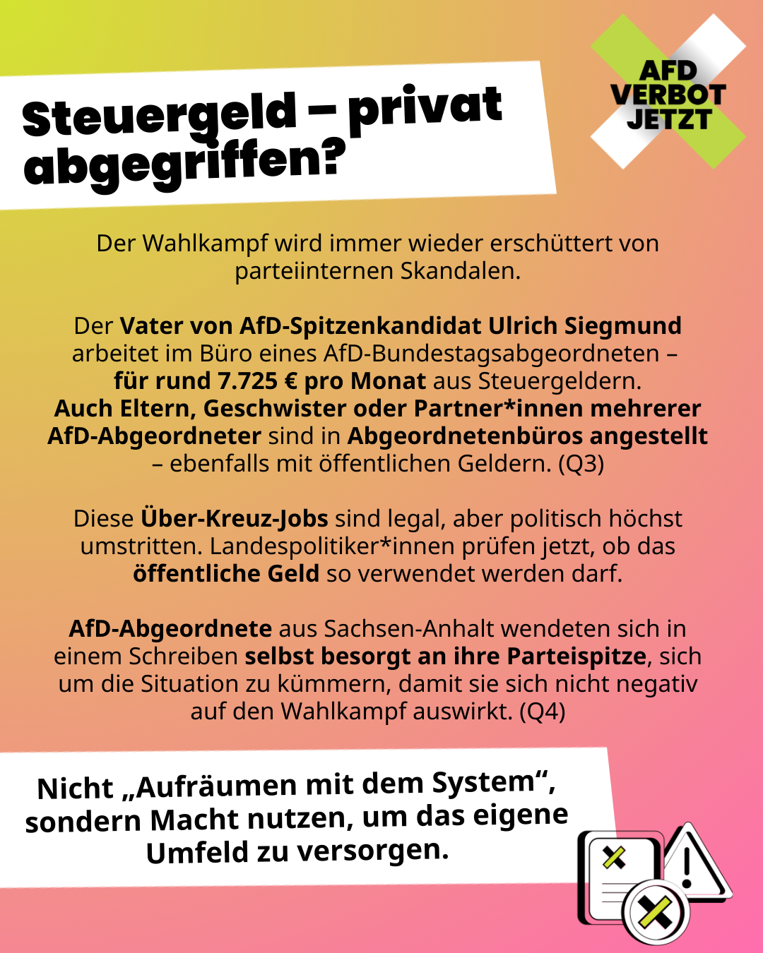 Steuergeld – privat abgegriffen? Der Wahlkampf wird immer wieder erschüttert von parteiinternen Skandalen.
Der Vater von AfD-Spitzenkandidat Ulrich Siegmund arbeitet im Büro eines AfD-Bundestagsabgeordneten – 
für rund 7.725 € pro Monat aus Steuergeldern.
Auch Eltern, Geschwister oder Partner*innen mehrerer AfD-Abgeordneter sind in Abgeordnetenbüros angestellt – ebenfalls mit öffentlichen Geldern. (Q3)
Diese Über-Kreuz-Jobs sind legal, aber politisch höchst umstritten. Landespolitiker*innen prüfen jetzt, ob das öffentliche Geld so verwendet werden darf.
AfD-Abgeordnete aus Sachsen-Anhalt wendeten sich in einem Schreiben selbst besorgt an ihre Parteispitze, sich um die Situation zu kümmern, damit sie sich nicht negativ auf den Wahlkampf auswirkt. (Q4)
Nicht „Aufräumen mit dem System“, sondern Macht nutzen, um das eigene Umfeld zu versorgen.