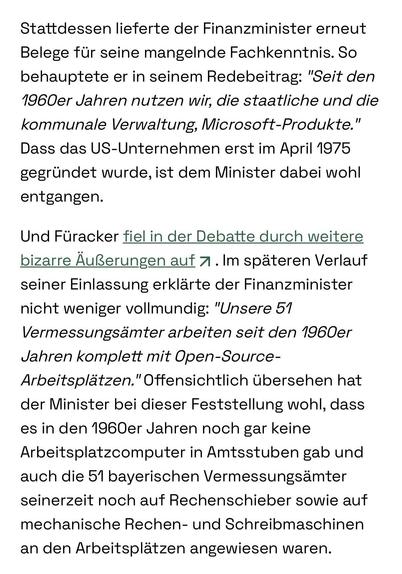 Stattdessen lieferte der Finanzminister erneut Belege für seine mangelnde Fachkenntnis. So behauptete er in seinem Redebeitrag: "Seit den 1960er Jahren nutzen wir, die staatliche und die kommunale Verwaltung, Microsoft-Produkte." Dass das US-Unternehmen erst im April 1975 gegründet wurde, ist dem Minister dabei wohl entgangen.
Und Füracker fiel in der Debatte durch weitere bizarre Äußerungen auf. Im späteren Verlauf seiner Einlassung erklärte der Finanzminister nicht weniger vollmundig: "Unsere 51 Vermessungsämter arbeiten seit den 1960er Jahren komplett mit Open-Source-Arbeitsplätzen." Offensichtlich übersehen hat der Minister bei dieser Feststellung wohl, dass es in den 1960er Jahren noch gar keine Arbeitsplatzcomputer in Amtsstuben gab und auch die 51 bayerischen Vermessungsämter seinerzeit noch auf Rechenschieber sowie auf mechanische Rechen- und Schreibmaschinen an den Arbeitsplätzen angewiesen waren.