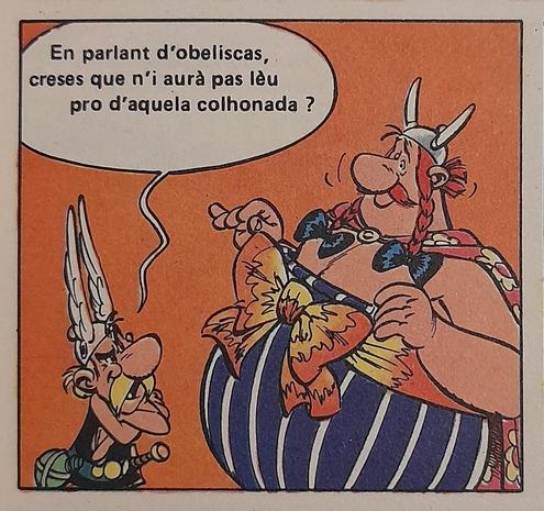 En parlant d'obeliscas, creses que n'i aurà pas lèu pro d'aquela colhonada?
(deepl.com: Por falar em obeliscos, não acha que em breve haverá o suficiente dessa bobagem?)