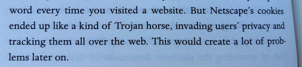 Photo of part of the page of a book: “But Netscape's cookies ended up like a kind of Trojan horse, invading users' privacy and tracking them all over the web. This would create a lot of problems later on.”