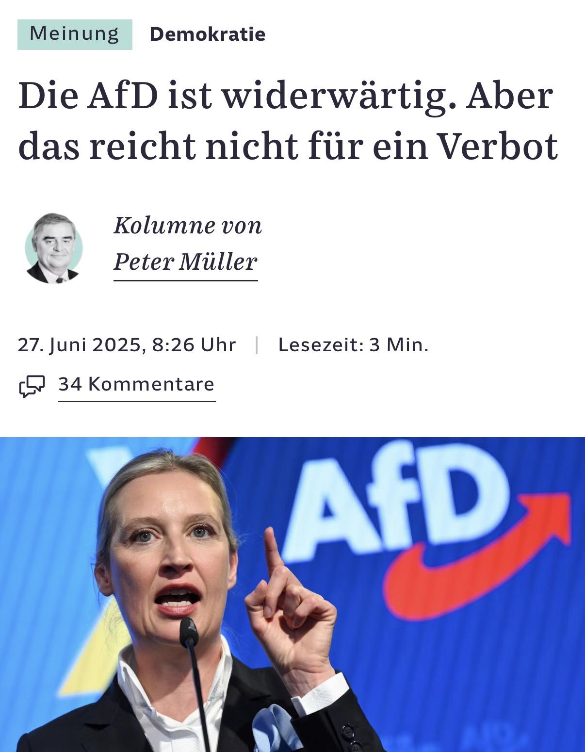 Meinung Demokratie
Die AfD ist widerwartig. Aber
das reicht nicht fiir ein Verbot
- Kolumne von
a, Peter Miiller
27. Juni 2025, 8:26 Uhr Lesezeit: 3 Min.
(G9 34 Kommentare
FF ii p————
- WN ; J id $
Bh i \ | |
wl ' Ny . | r J
A 4 | A
kp Ny \ 9 "1
4 h =
\ ~