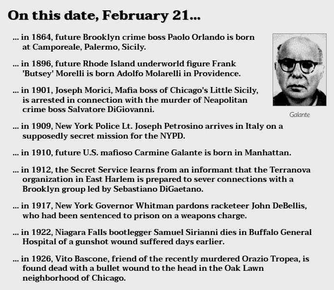 On this date, February 21...
 • in 1864, future Brooklyn crime boss Paolo Orlando is born at Camporeale, Palermo, Sicily.
 • in 1896, future Rhode Island underworld figure Frank 'Butsey' Morelli is born Adolfo Molarelli in Providence.
 • in 1901, Joseph Morici, Mafia boss of Chicago's Little Sicily, is arrested in connection with the murder of Neapolitan crime boss Salvatore DiGiovanni.
 • in 1909, New York Police Lt. Joseph Petrosino arrives in Italy on a supposedly secret mission for the NYPD.
 • in 1910, future U.S. mafioso Carmine Galante is born in Manhattan.
 • in 1912, the Secret Service learns from an informant that the Terranova organization in East Harlem is prepared to sever connections with a Brooklyn group led by Sebastiano DiGaetano.
 • in 1917, New York Governor Whitman pardons racketeer John DeBellis, who had been sentenced to prison on a weapons charge.
 • in 1922, Niagara Falls bootlegger Samuel Sirianni dies in Buffalo General Hospital of a gunshot wound suffered days earlier.
 • in 1926, Vito Bascone, friend of the recently murdered Orazio Tropea, is found dead with a bullet wound to the head in the Oak Lawn neighborhood of Chicago.
Image of Carmine Galante.