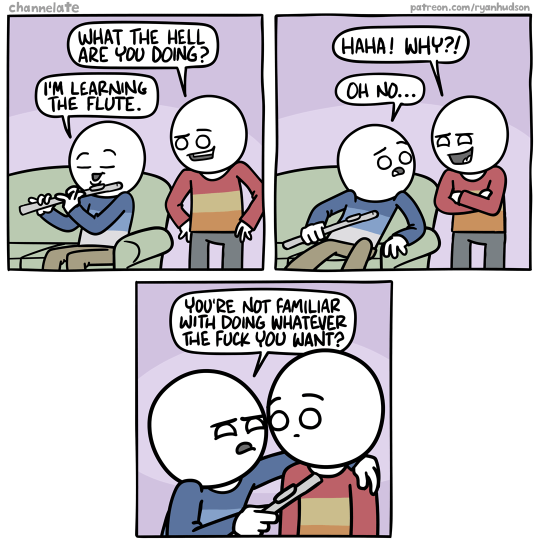 A three panel comic by channelate.
All three panels feature two people, one in a blue top, one in a red top.
Panel 1: Blue person is playing a flute. Red person asks "What the hell are you doing?" Blue person answers "I'm learning the flute."
Panel 2: Red person asks "Haha! Why?" Blue person responds "Oh no..."
Channel three: Blue person, now up close in red person's face, continues to ask "You're not familiar with doing whatever the fuck you want?"