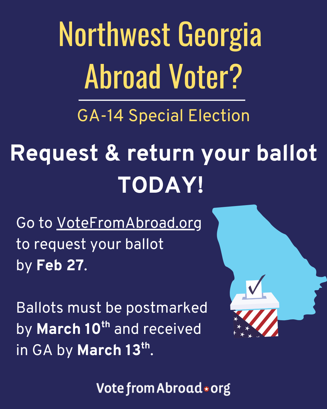 A dark blue graphic with the shape of the State of Georgia in lighter blue that has a ballot box design in it. The Vote From Abroad and DA logos are at the bottom.The text says "Northwest Georgia Abroad Voter?
GA-14 Special Election. 
Request & return your ballot TODAY!
Go to VoteFromAbroad.org to request your ballot by Feb 27.
Ballots must be postmarked by March 10th and received in GA by March 13.