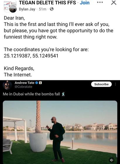 = TEGAN DELETE THIS FFS - says:
Dear Iran,
This is the first and last thing I'll ever ask of you,
but please, you have got the opportunity to do the
funniest thing right now.
The coordinates you're looking for are:
25.1219387, 55.1249541
Kind Regards,
The Internet.
Under that post, this post:
User Andrew Tate @Cobratate
Me in Dubai while the bombs fall
Tate standing on the waterfront smoking a cigar, thankfully with a shirt on (this time).