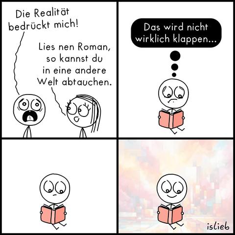 Ein Comic mit vier Bildern von "islieb".
Bild 1: Eine Figur sagt mit aufgerissenem Mund: „Die Realität bedrückt mich!“. Eine zweite Figur antwortet: „Lies nen Roman, so kannst du in eine andere Welt abtauchen.“
Bild 2: Die erste Figur sitzt nun mit einem Buch auf dem Boden und blickt zweifelnd. In einer Gedankenblase steht: „Das wird nicht wirklich klappen...“
Bild 3: Die Figur liest stumm in dem Buch. Der Hintergrund ist komplett weiß.
Bild 4: Die Figur lächelt leicht beim Lesen. Der zuvor weiße Hintergrund hat sich in ein Muster aus bunten, abstrakten Farbflächen verwandelt.