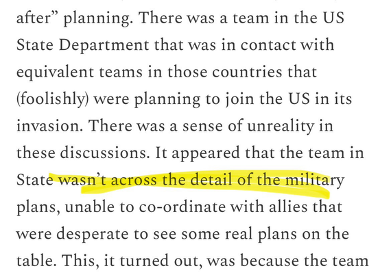 "There was a team in the US State Department that was in contact with equivalent teams in those countries that (foolishly) were planning to join the US in its invasion. There was a sense of unreality in these discussions. It appeared that the team in State wasn't across the detail of the military plans, unable to co-ordinate with allies that were desperate to see some real plans on the table."