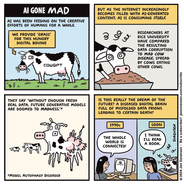 Al GONE MAD BUT AS THE INTERNET INCREASINGLY
BECOMES FILLED WITH AI-GENERATED
CONTENT, AI IS CONSUMING ITSELF.
AT HAS BEEN FEEDING ON THE CREATIVE
EFFORTS OF HUMANS FOR A WHILE.
TTD RESEARCHERS AT
i rove cues ECE
FOR THIS HUNGRY HAVE Col
DIGITAL BOVINE PARED
THE RESULTING
<r FS DATA CORRUPTION
= SN ) TO MAD cow
Y=) » i Co Q DISEASE, SPREAD.
BY COWS EATING
(2) cower 9) OTHER Cows.
w= 4]
De letter | ee
J H
g
THEY SAY "WITHOUT ENOUGH FRESH 1S THIS REALLY THE DREAM OF THE H
REAL DATA, FUTURE GENERATIVE MobeLs | | FUTURE? A DISEASED DIGITAL BRAIN |
ARE DOOMED TO MADNESS.™* FULL OF MISFOLDED DATA PRIONS F
LEADING TO CERTAIN DEATH? H
3 H
pe: 1h HE
fj HE
@ = y we whose) | 8)
on 8 dese) [\ R682) 5
IT Ye 33 #H
5) exo li
{Ch AES:
“MovEL AUTOPHAGY DISORDER Weal Sa}