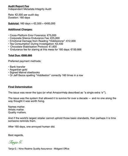 Audit Report Fee
Independent Metadata Integrity Audit
Rate: €2,500 per audit day
Duration: 160 days
Subtotal: 160 days × €2,500 = €400,000
Additional Charges:
• Cross-Platform Error Forensics: €75,000
• Corporate Silence Endurance Fee: €25,000
• Emotional Damage from Reading “Hiddlestone”: €12,000
• Tea Consumption During Investigation: €2,400
• Chocolate Stabilisation Protocol: €1,600
• Endurance fee for staring at this mess for 160 days: €150.666
Total Due: €666.666
Preferred payment methods:
• Bank transfer
• Asgardian gold
• Signed Marvel steelbooks
• Or Jeff Bezos spelling “Hiddleston” correctly 160 times in a row
Final Determination
The issue was never the typo (or what AmazonHelp described as “a single extra ‘e’”).
The issue was the system that allowed it to survive for over a decade — and no one along the
way thought it was worth fixing.
Names matter.
Artists matter.
Quality matters.
And if the world’s largest retailer cannot uphold those basic standards, then perhaps it is time
someone reminds them.
After 160 days, one annoyed human did.
Best regards,
Tanja G.
Tanja G. / Nine Realms Quality Assurance - Midgard Office