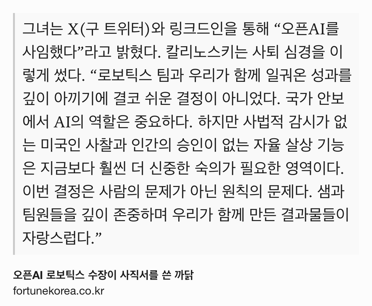 Text Shot: 그녀는 X(구 트위터)와 링크드인을 통해 “오픈AI를 사임했다”라고 밝혔다. 칼리노스키는 사퇴 심경을 이렇게 썼다. “로보틱스 팀과 우리가 함께 일궈온 성과를 깊이 아끼기에 결코 쉬운 결정이 아니었다. 국가 안보에서 AI의 역할은 중요하다. 하지만 사법적 감시가 없는 미국인 사찰과 인간의 승인이 없는 자율 살상 기능은 지금보다 훨씬 더 신중한 숙의가 필요한 영역이다. 이번 결정은 사람의 문제가 아닌 원칙의 문제다. 샘과 팀원들을 깊이 존중하며 우리가 함께 만든 결과물들이 자랑스럽다.”