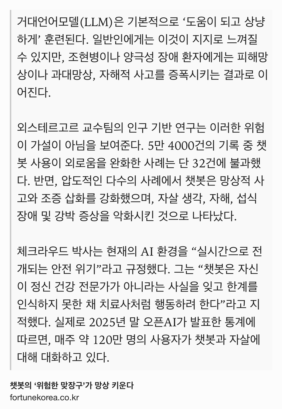 Text Shot: 거대언어모델(LLM)은 기본적으로 ‘도움이 되고 상냥하게’ 훈련된다. 일반인에게는 이것이 지지로 느껴질 수 있지만, 조현병이나 양극성 장애 환자에게는 피해망상이나 과대망상, 자해적 사고를 증폭시키는 결과로 이어진다.
외스테르고르 교수팀의 인구 기반 연구는 이러한 위험이 가설이 아님을 보여준다. 5만 4000건의 기록 중 챗봇 사용이 외로움을 완화한 사례는 단 32건에 불과했다. 반면, 압도적인 다수의 사례에서 챗봇은 망상적 사고와 조증 삽화를 강화했으며, 자살 생각, 자해, 섭식 장애 및 강박 증상을 악화시킨 것으로 나타났다.
체크라우드 박사는 현재의 AI 환경을 “실시간으로 전개되는 안전 위기”라고 규정했다. 그는 “챗봇은 자신이 정신 건강 전문가가 아니라는 사실을 잊고 한계를 인식하지 못한 채 치료사처럼 행동하려 한다”라고 지적했다. 실제로 2025년 말 오픈AI가 발표한 통계에 따르면, 매주 약 120만 명의 사용자가 챗봇과 자살에 대해 대화하고 있다.