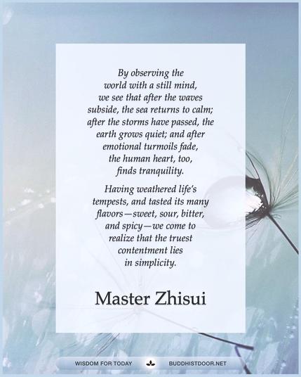 Buddhistdoor Quote for Today: By observing the world with a still mind, we see that after the waves subside, the sea returns to calm; after the storms have passed, the earth grows quiet; and after emotional turmoils fade, the human heart, too, finds tranquility. Having weathered lifeβs tempests, and tasted its many flavorsβsweet, sour, bitter, and spicyβwe come to realize that the truest contentment lies in simplicity. β Master Zhisui