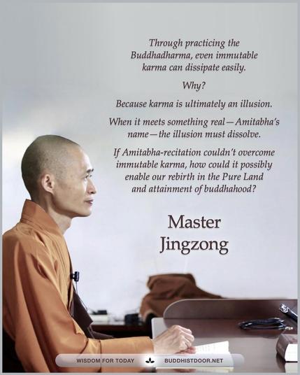 Buddhistdoor Quote for Today: Through practicing the Buddhadharma, even immutable karma can dissipate easily. Why? Because karma is ultimately an illusion. When it meets something realβAmitabhaβs nameβthe illusion must dissolve. If Amitabha-recitation couldnβt overcome immutable karma, how could it possibly enable our rebirth in the Pure Land and attainment of buddhahood? β Master Jingzong