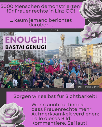 Grafik in lila und schwarz mit einer großen Demonstration auf einem zentralen Platz in Linz. Viele Menschen stehen dicht gedrängt und halten Schilder hoch. Einige große, bunte Figuren oder Puppen ragen über die Menge. Im Hintergrund sind historische Gebäude und eine hohe Säule mit einer Statue zu sehen. Fotocredit: Martina Eigner Dekorative Elemente wie stilisierte Rosen und Blüten in lila und schwarz rahmen die Grafik ein. Oben im Bild steht der Text: „5000 Menschen demonstrierten für Frauenrechte in Linz OÖ! … kaum jemand berichtet darüber…“. Links über der Demonstration ist ein Schild mit der Aufschrift: „ENOUGH! BASTA! GENUG!“. Unten im Bild steht: „Sorgen wir selbst für Sichtbarkeit! Wenn auch du findest, dass Frauenrechte mehr Aufmerksamkeit verdienen: Teile dieses Bild. Kommentiere. Sei laut!“.