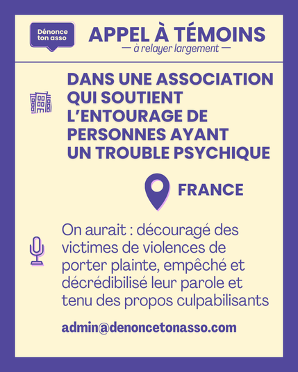 APPEL à témoins à relayer largement —
DANS UNE ASSOCIATION QUI SOUTIENT L'ENTOURAGE DE
PERSONNES AYANT UN TROUBLE PSYCHIQUE
en FRANCE
On aurait : découragé des
victimes de violences de
porter plainte, empêché et
décrédibilisé leur parole et
tenu des propos culpabilisants
Si vous voulez répondre à cette annonce, écrivez à admin@denoncetonasso.com. Merci.