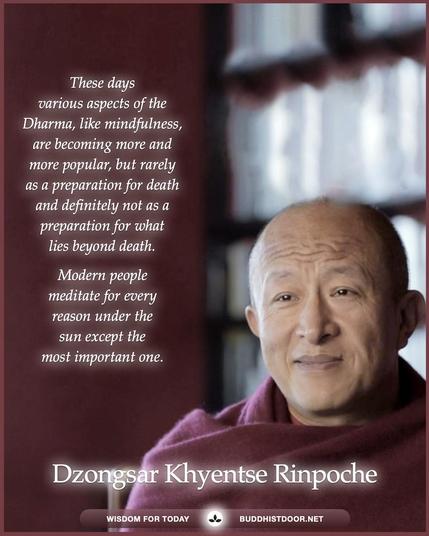 Buddhistdoor Quote for Today: These days various aspects of the Dharma, like mindfulness, are becoming more and more popular, but rarely as a preparation for death and definitely not as a preparation for what lies beyond death. Modern people meditate for every reason under the sun except the most important one. β Dzongsar Khyentse Rinpoche